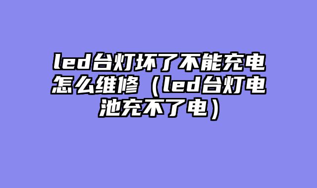 led台灯坏了不能充电怎么维修（led台灯电池充不了电）