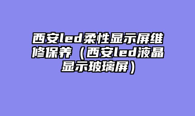 西安led柔性显示屏维修保养（西安led液晶显示玻璃屏）
