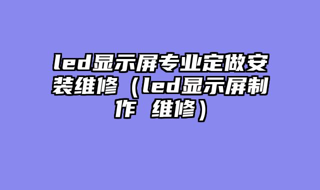 led显示屏专业定做安装维修（led显示屏制作 维修）