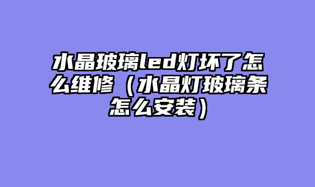 水晶玻璃led灯坏了怎么维修（水晶灯玻璃条怎么安装）
