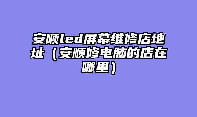 安顺led屏幕维修店地址（安顺修电脑的店在哪里）