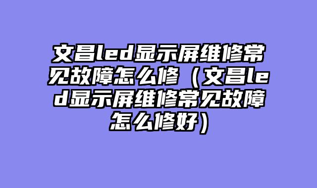 文昌led显示屏维修常见故障怎么修（文昌led显示屏维修常见故障怎么修好）