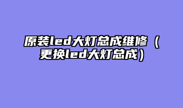 原装led大灯总成维修（更换led大灯总成）