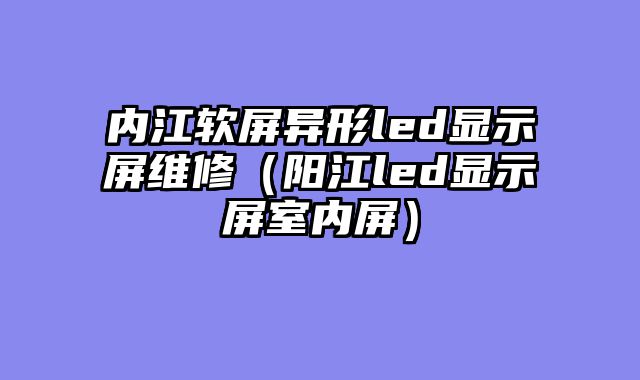 内江软屏异形led显示屏维修（阳江led显示屏室内屏）