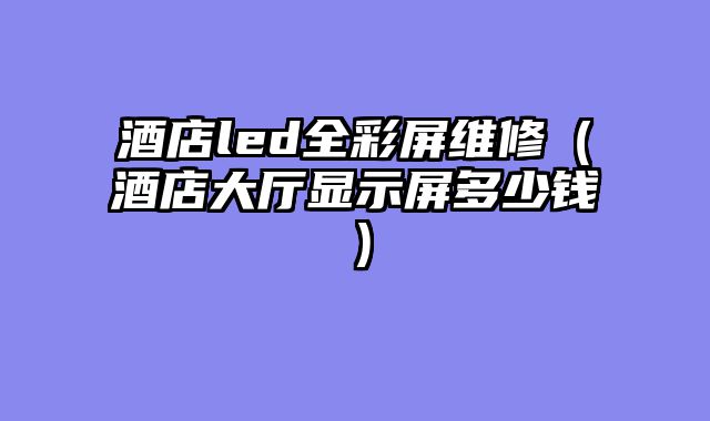 酒店led全彩屏维修（酒店大厅显示屏多少钱）