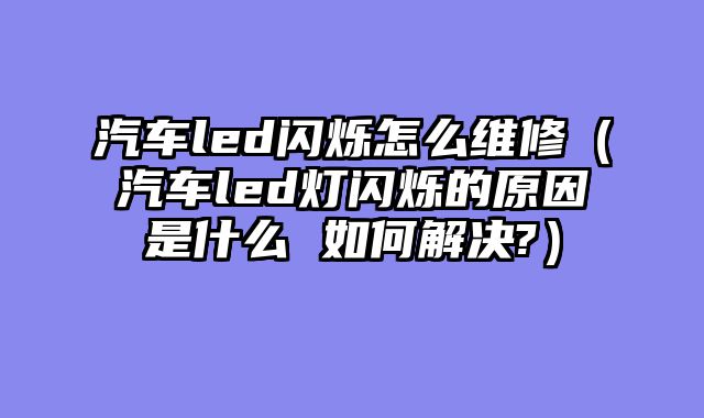 汽车led闪烁怎么维修（汽车led灯闪烁的原因是什么 如何解决?）