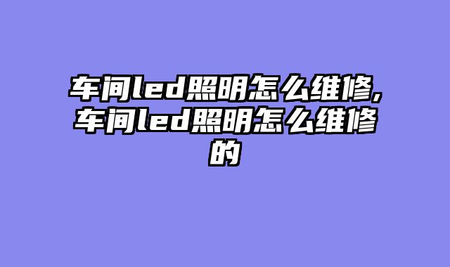 车间led照明怎么维修,车间led照明怎么维修的