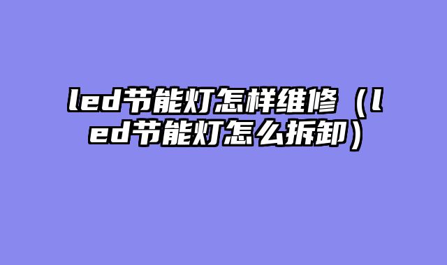 led节能灯怎样维修（led节能灯怎么拆卸）