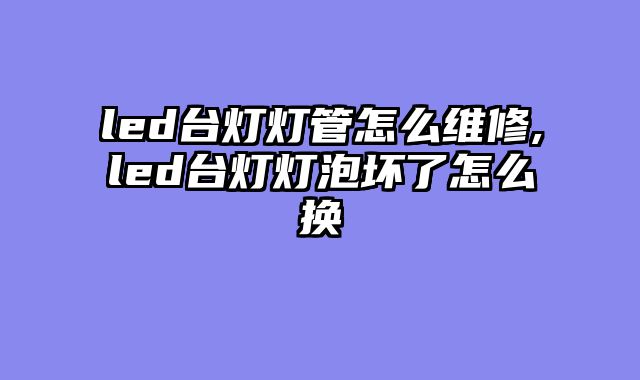 led台灯灯管怎么维修,led台灯灯泡坏了怎么换