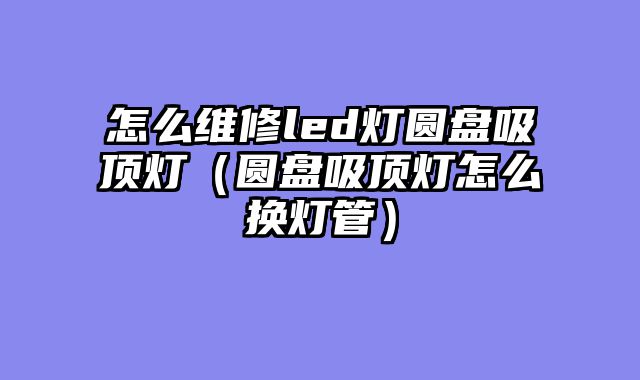 怎么维修led灯圆盘吸顶灯（圆盘吸顶灯怎么换灯管）