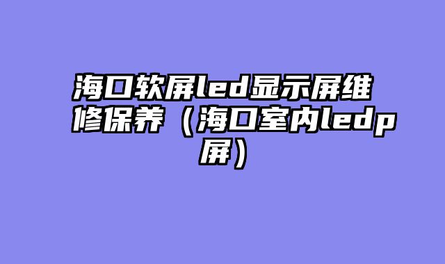 海口软屏led显示屏维修保养（海口室内ledp屏）