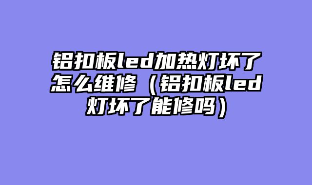 铝扣板led加热灯坏了怎么维修（铝扣板led灯坏了能修吗）
