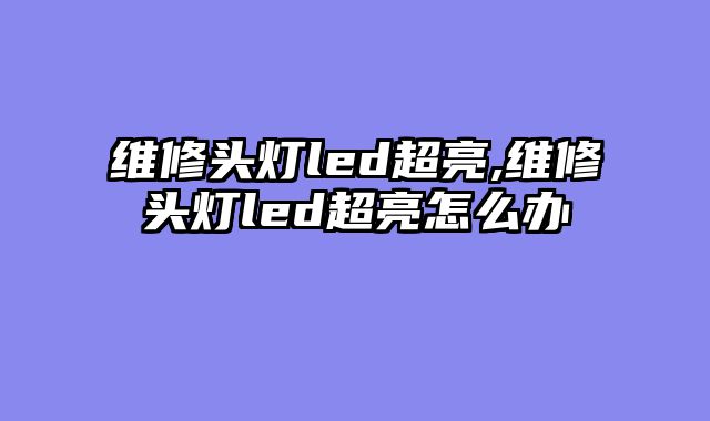 维修头灯led超亮,维修头灯led超亮怎么办