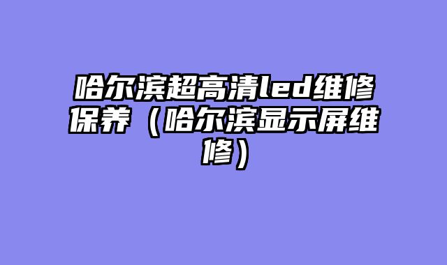 哈尔滨超高清led维修保养（哈尔滨显示屏维修）