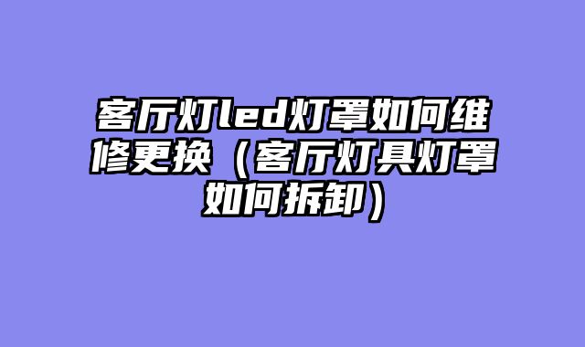 客厅灯led灯罩如何维修更换（客厅灯具灯罩如何拆卸）