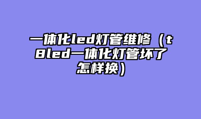 一体化led灯管维修（t8led一体化灯管坏了怎样换）