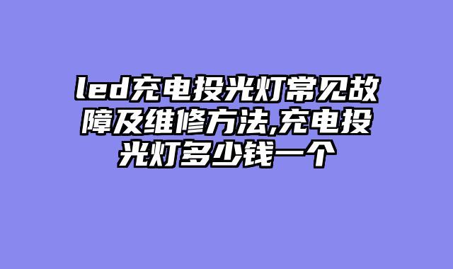 led充电投光灯常见故障及维修方法,充电投光灯多少钱一个
