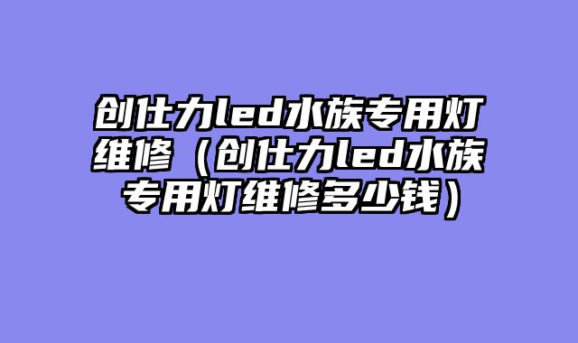 创仕力led水族专用灯维修（创仕力led水族专用灯维修多少钱）