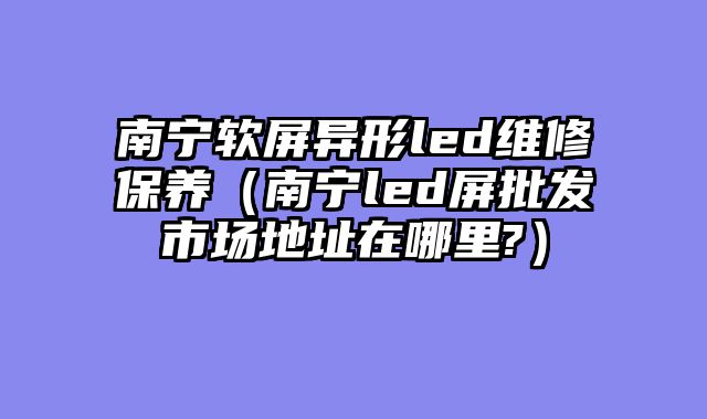 南宁软屏异形led维修保养（南宁led屏批发市场地址在哪里?）