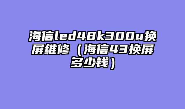海信led48k300u换屏维修（海信43换屏多少钱）