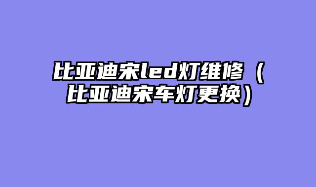比亚迪宋led灯维修（比亚迪宋车灯更换）