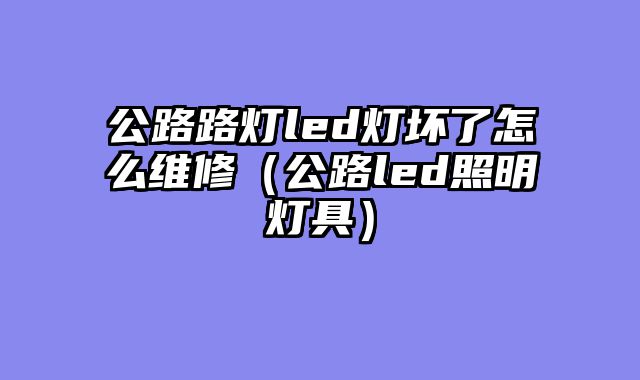 公路路灯led灯坏了怎么维修（公路led照明灯具）