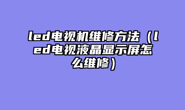 led电视机维修方法（led电视液晶显示屏怎么维修）