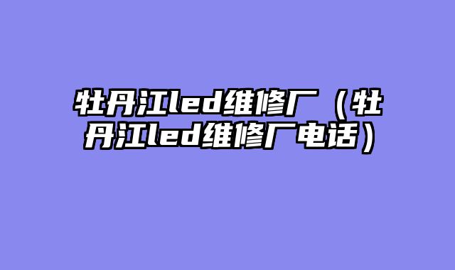 牡丹江led维修厂（牡丹江led维修厂电话）