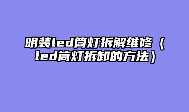 明装led筒灯拆解维修（led筒灯拆卸的方法）