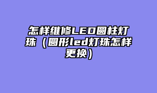 怎样维修LED圆柱灯珠（圆形led灯珠怎样更换）
