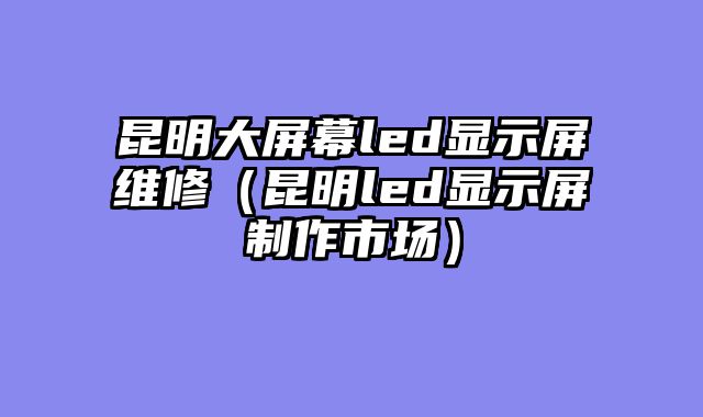 昆明大屏幕led显示屏维修（昆明led显示屏制作市场）