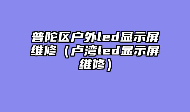 普陀区户外led显示屏维修（卢湾led显示屏维修）