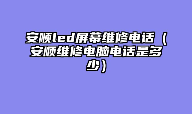 安顺led屏幕维修电话（安顺维修电脑电话是多少）