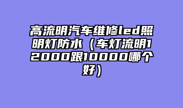 高流明汽车维修led照明灯防水（车灯流明12000跟10000哪个好）