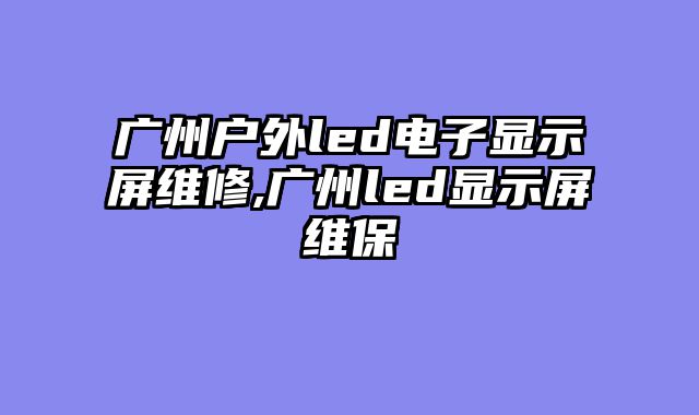 广州户外led电子显示屏维修,广州led显示屏维保