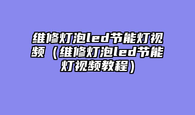 维修灯泡led节能灯视频（维修灯泡led节能灯视频教程）