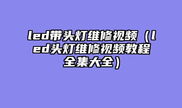 led带头灯维修视频（led头灯维修视频教程全集大全）