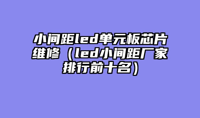 小间距led单元板芯片维修（led小间距厂家排行前十名）