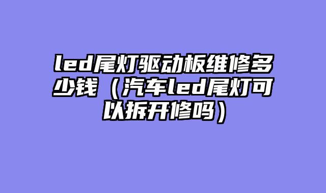 led尾灯驱动板维修多少钱（汽车led尾灯可以拆开修吗）