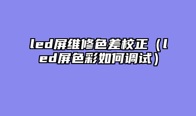 led屏维修色差校正（led屏色彩如何调试）