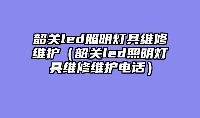 韶关led照明灯具维修维护（韶关led照明灯具维修维护电话）