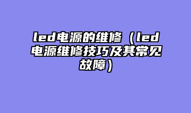 led电源的维修（led电源维修技巧及其常见故障）