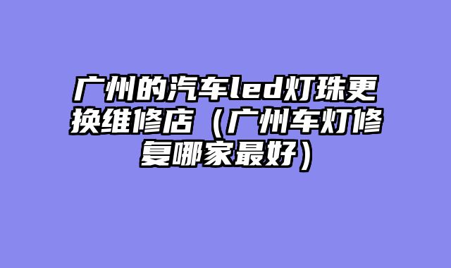 广州的汽车led灯珠更换维修店（广州车灯修复哪家最好）