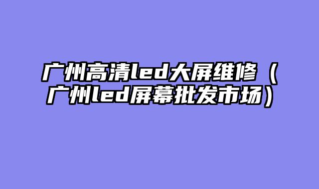 广州高清led大屏维修（广州led屏幕批发市场）
