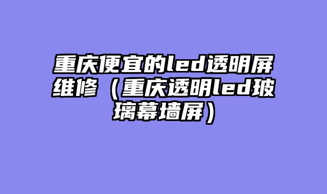 重庆便宜的led透明屏维修（重庆透明led玻璃幕墙屏）
