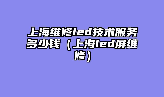 上海维修led技术服务多少钱（上海led屏维修）
