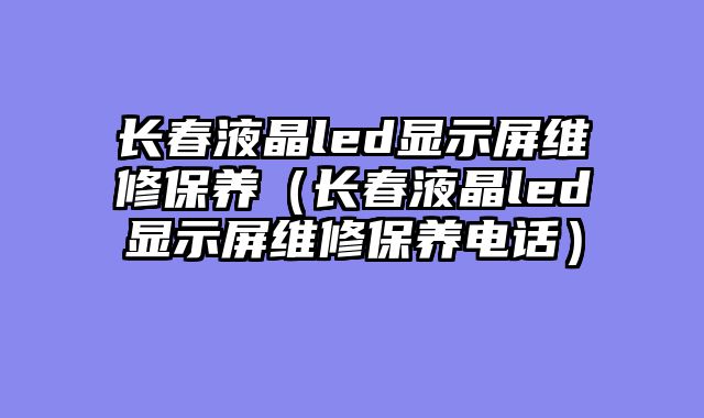 长春液晶led显示屏维修保养（长春液晶led显示屏维修保养电话）