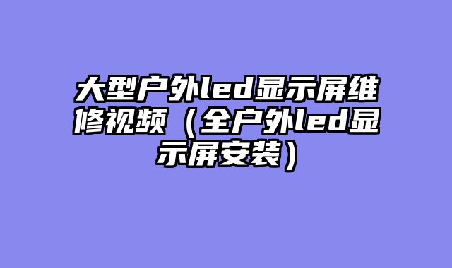 大型户外led显示屏维修视频（全户外led显示屏安装）