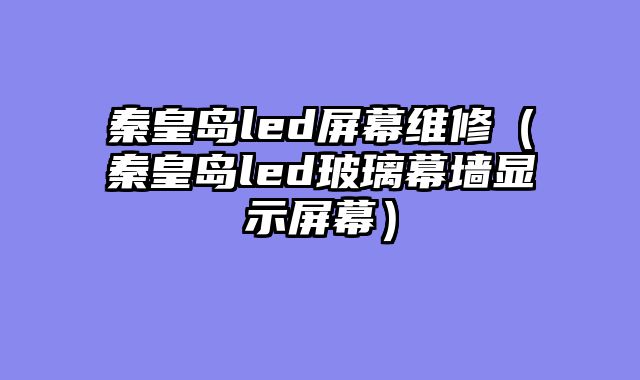 秦皇岛led屏幕维修（秦皇岛led玻璃幕墙显示屏幕）