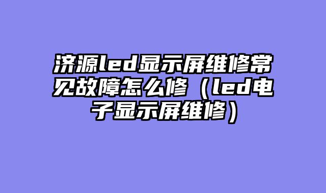 济源led显示屏维修常见故障怎么修（led电子显示屏维修）
